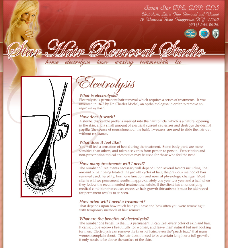 What is electrolysis? Electrolysis is permanent hair removal which requires a series of treatments.  It was invented in 1875 by Dr. Charles Michel, an opthalmologist, in order to remove an ingrown eyelash. How does it work? A sterile, disposable probe is inserted into the hair follicle, which is a natural opening in the skin, and a small amount of electrical current cauterizes and destroys the dermal papilla (the source of nourishment of the hair). Tweezers  are used to slide the hair out without resistance.  What does it feel like? You will feel a sensation of heat during the treatment.  Some body parts are more sensitive than others, and tolerance varies from person to person.  Prescription and non-prescription topical anesthetics may be used for those who feel the need.   How many treatments will I need? The number of treatments necessary will depend upon several factors including  the amount of hair being treated, the growth cycles of hair, the previous method of hair removal used, heredity, hormone function, and normal physiologic changes.  Most clients will see permanent results in approximately one year to a year and a half when they follow the recommended treatment schedule. If the client has an underlying medical condition that causes excessive hair growth (hirsutism) it must be addressed for permanent results to be seen. How often will I need a treatment? That depends upon how much hair you have and how often you were removing it with temporary methods of hair removal.