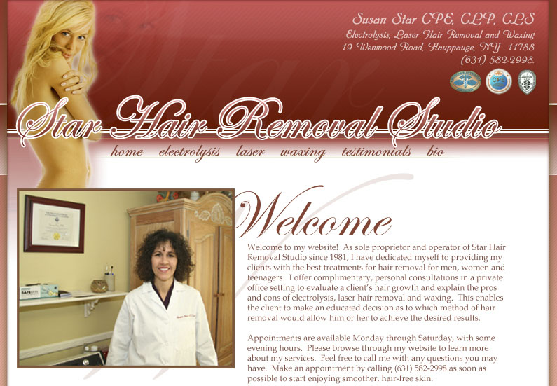 Welcome to my website!  As sole proprietor and operator of Star Hair Removal Studio since 1981, I have dedicated myself to providing my clients with the best treatments for hair removal for men, women and teenagers.  I offer complimentary, personal consultations in a private office setting to evaluate a clients hair growth and explain the pros and cons of electrolysis, laser hair removal and waxing.  This enables the client to make an educated decision as to which method of hair removal would allow him or her to achieve the desired results.